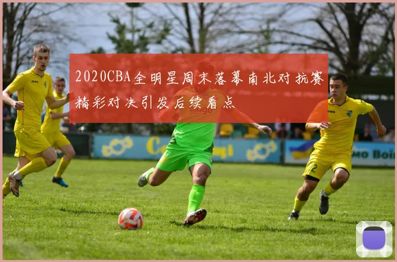 2020CBA全明星周末落幕南北对抗赛精彩对决引发后续看点