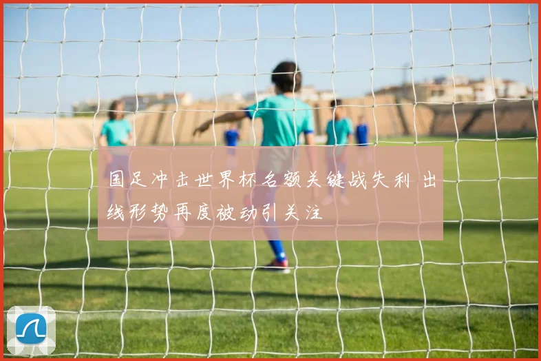 国足冲击世界杯名额关键战失利 出线形势再度被动引关注