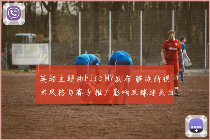 英超主题曲Fire MV发布 解读新视觉风格与赛季推广影响及球迷关注点