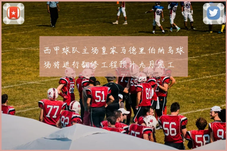 西甲球队主场皇家马德里伯纳乌球场将进行翻修工程预计九月完工