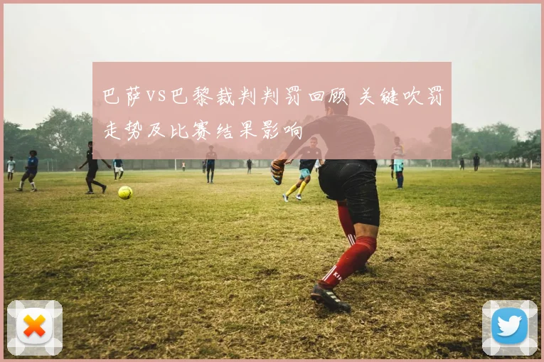 巴萨vs巴黎裁判判罚回顾 关键吹罚走势及比赛结果影响