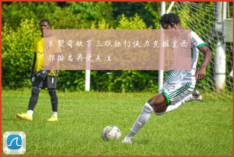 东契奇砍下三双独行侠力克掘金西部排名再受关注