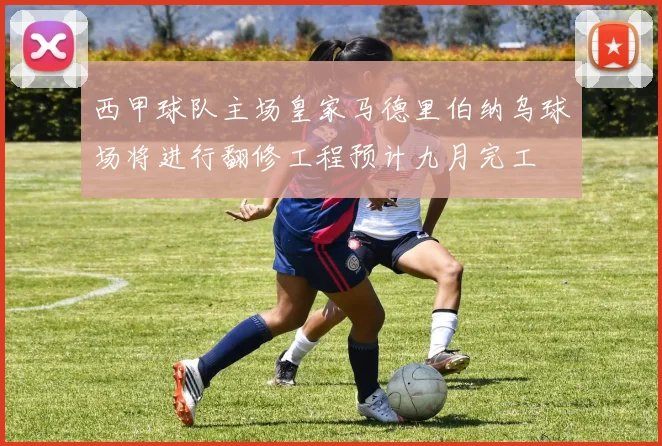 西甲球队主场皇家马德里伯纳乌球场将进行翻修工程预计九月完工