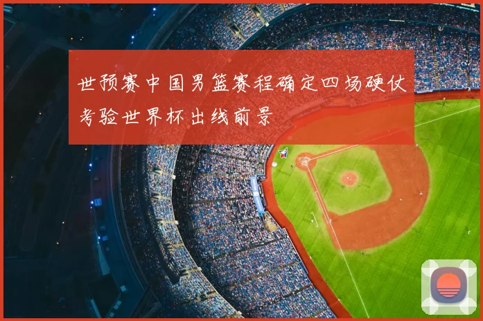 世预赛中国男篮赛程确定四场硬仗考验世界杯出线前景