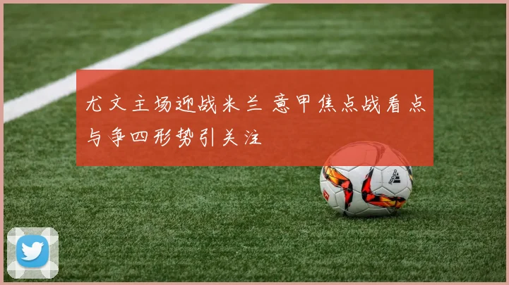 尤文主场迎战米兰 意甲焦点战看点与争四形势引关注