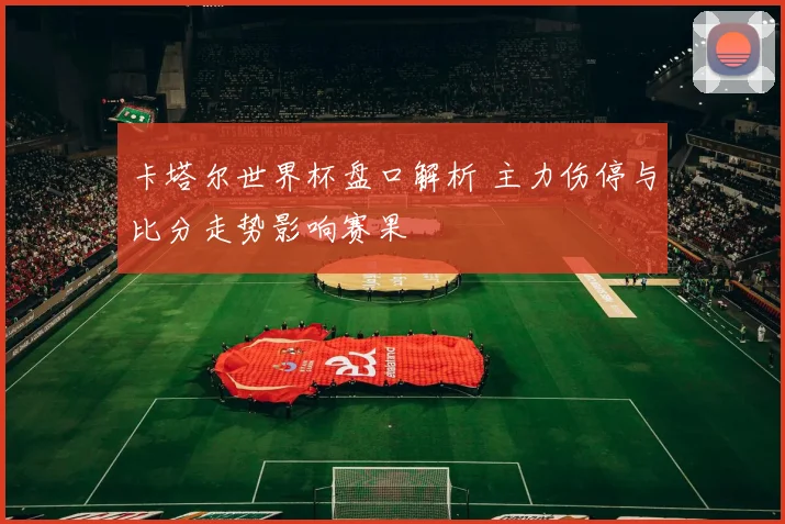 卡塔尔世界杯盘口解析 主力伤停与比分走势影响赛果