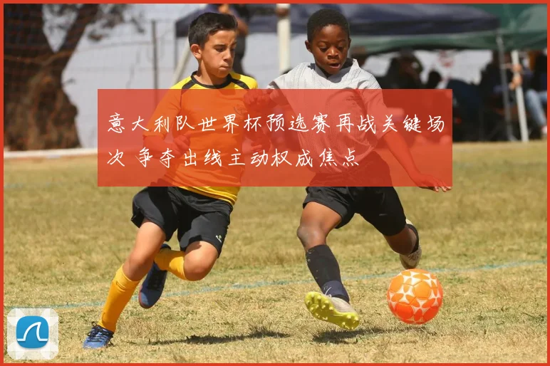 意大利队世界杯预选赛再战关键场次 争夺出线主动权成焦点