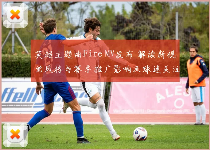 英超主题曲Fire MV发布 解读新视觉风格与赛季推广影响及球迷关注点