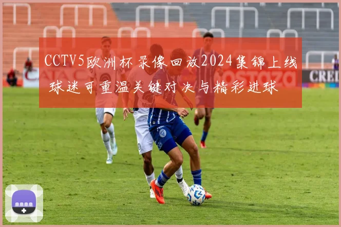 CCTV5欧洲杯录像回放2024集锦上线 球迷可重温关键对决与精彩进球