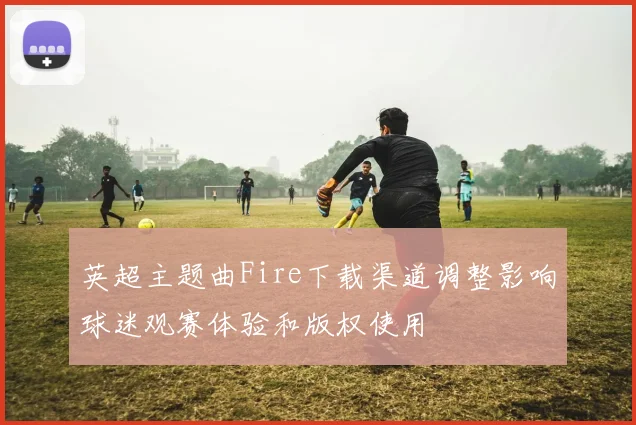 英超主题曲Fire下载渠道调整影响球迷观赛体验和版权使用