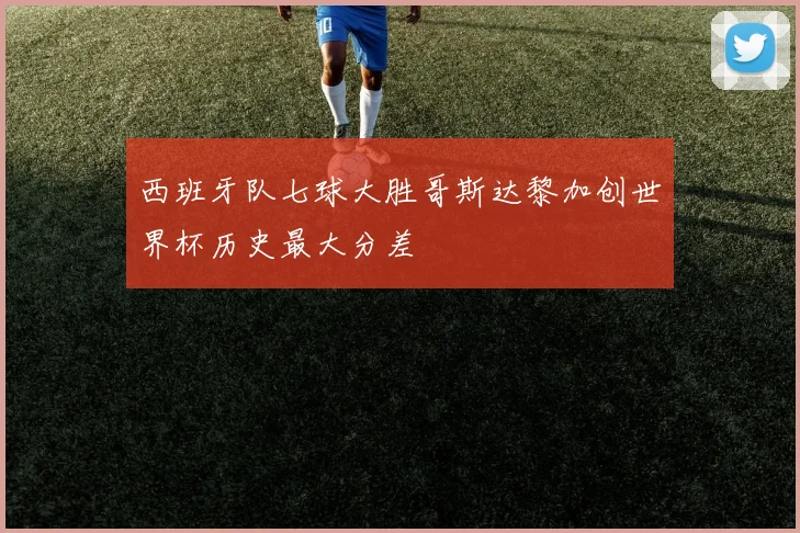 西班牙队七球大胜哥斯达黎加创世界杯历史最大分差