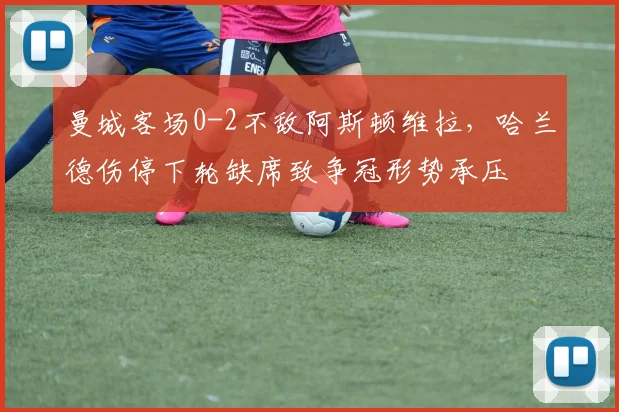 曼城客场0-2不敌阿斯顿维拉，哈兰德伤停下轮缺席致争冠形势承压