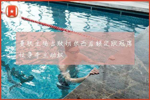 曼联主场击败切尔西后锁定欧冠席位争夺主动权