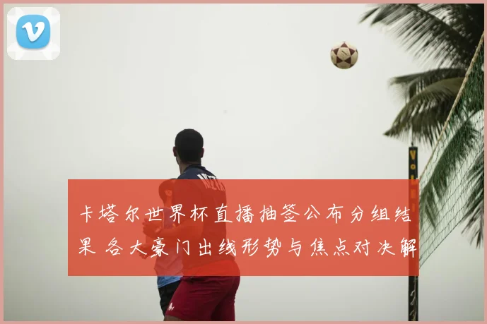 卡塔尔世界杯直播抽签公布分组结果 各大豪门出线形势与焦点对决解析