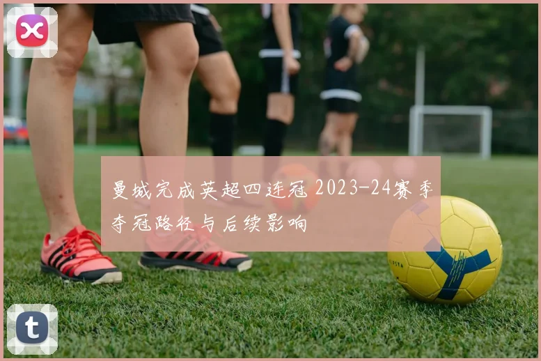 曼城完成英超四连冠 2023-24赛季夺冠路径与后续影响