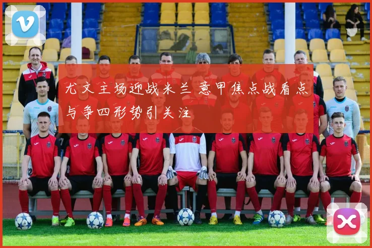 尤文主场迎战米兰 意甲焦点战看点与争四形势引关注