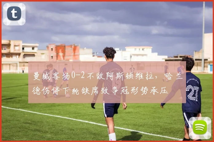 曼城客场0-2不敌阿斯顿维拉，哈兰德伤停下轮缺席致争冠形势承压