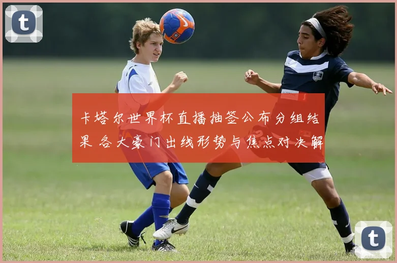 卡塔尔世界杯直播抽签公布分组结果 各大豪门出线形势与焦点对决解析