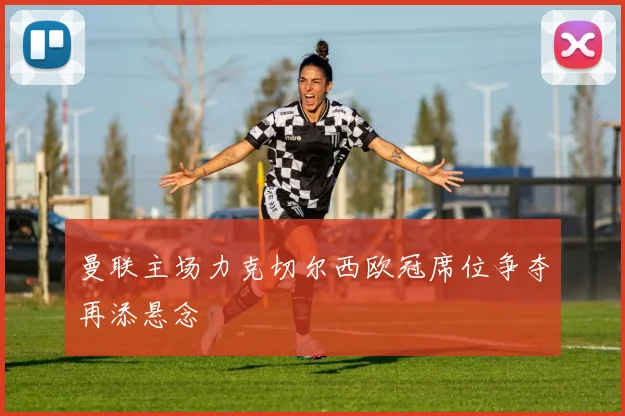 曼联主场力克切尔西欧冠席位争夺再添悬念