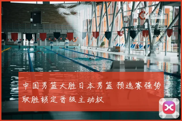 中国男篮大胜日本男篮 预选赛强势取胜锁定晋级主动权