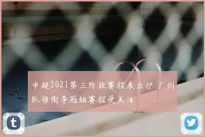 中超2021第三阶段赛程表出炉 广州队领衔争冠组赛程受关注