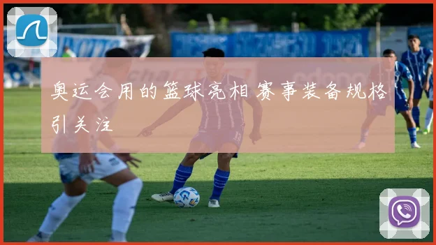 奥运会用的篮球亮相 赛事装备规格引关注