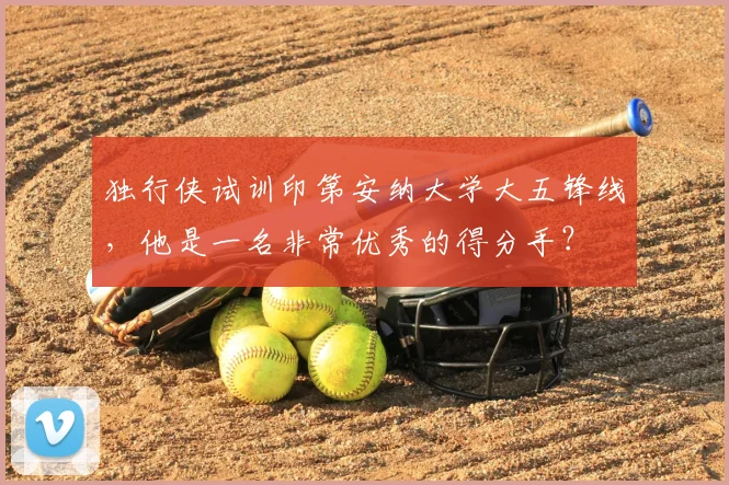 独行侠试训印第安纳大学大五锋线,他是一名非常优秀的得分手?