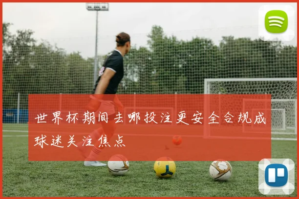 世界杯期间去哪投注更安全合规成球迷关注焦点