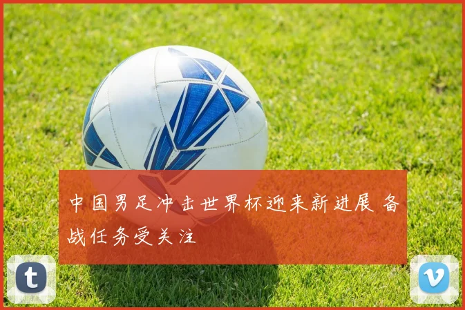 中国男足冲击世界杯迎来新进展 备战任务受关注